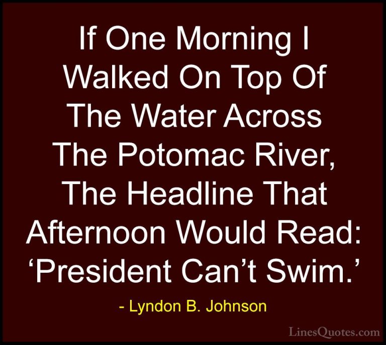 Lyndon B. Johnson Quotes (22) - If One Morning I Walked On Top Of... - QuotesIf One Morning I Walked On Top Of The Water Across The Potomac River, The Headline That Afternoon Would Read: 'President Can't Swim.'