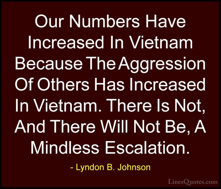 Lyndon B. Johnson Quotes (24) - Our Numbers Have Increased In Vie... - QuotesOur Numbers Have Increased In Vietnam Because The Aggression Of Others Has Increased In Vietnam. There Is Not, And There Will Not Be, A Mindless Escalation.