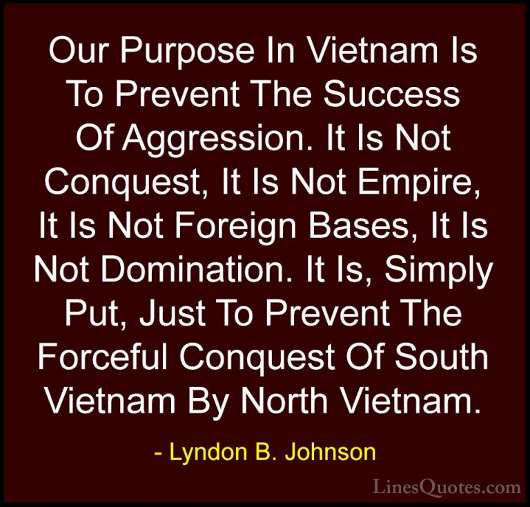 Lyndon B. Johnson Quotes (3) - Our Purpose In Vietnam Is To Preve... - QuotesOur Purpose In Vietnam Is To Prevent The Success Of Aggression. It Is Not Conquest, It Is Not Empire, It Is Not Foreign Bases, It Is Not Domination. It Is, Simply Put, Just To Prevent The Forceful Conquest Of South Vietnam By North Vietnam.
