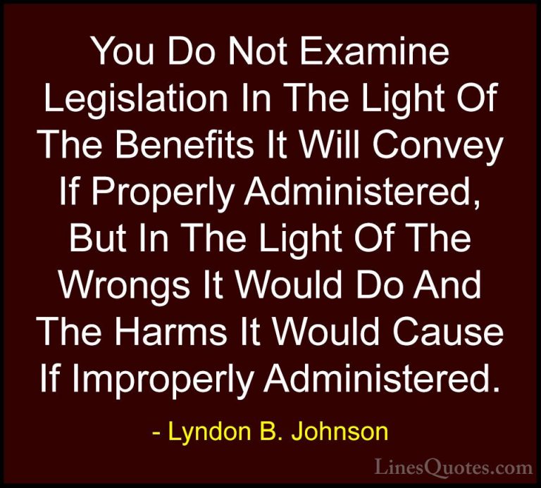 Lyndon B. Johnson Quotes (44) - You Do Not Examine Legislation In... - QuotesYou Do Not Examine Legislation In The Light Of The Benefits It Will Convey If Properly Administered, But In The Light Of The Wrongs It Would Do And The Harms It Would Cause If Improperly Administered.