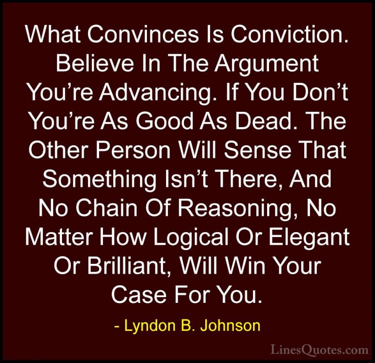 Lyndon B. Johnson Quotes (45) - What Convinces Is Conviction. Bel... - QuotesWhat Convinces Is Conviction. Believe In The Argument You're Advancing. If You Don't You're As Good As Dead. The Other Person Will Sense That Something Isn't There, And No Chain Of Reasoning, No Matter How Logical Or Elegant Or Brilliant, Will Win Your Case For You.