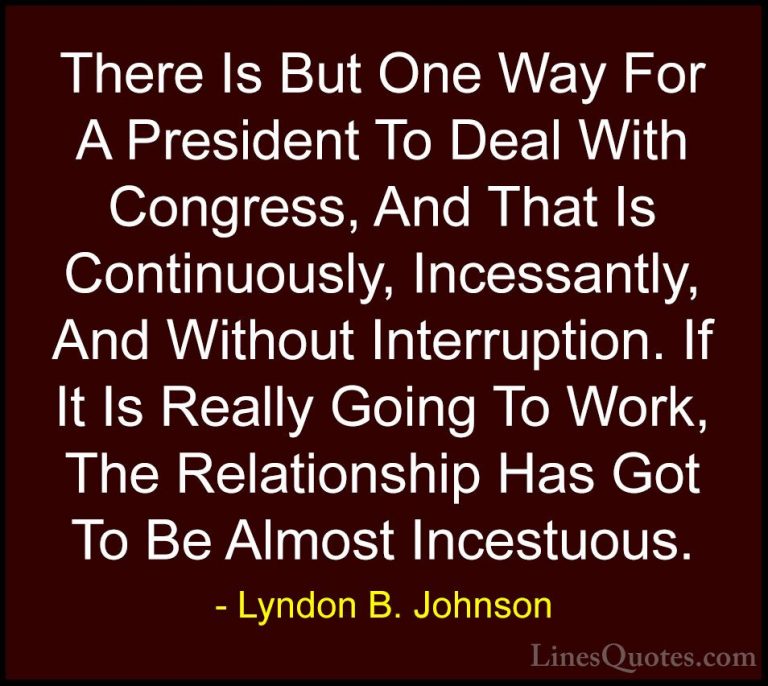 Lyndon B. Johnson Quotes (46) - There Is But One Way For A Presid... - QuotesThere Is But One Way For A President To Deal With Congress, And That Is Continuously, Incessantly, And Without Interruption. If It Is Really Going To Work, The Relationship Has Got To Be Almost Incestuous.