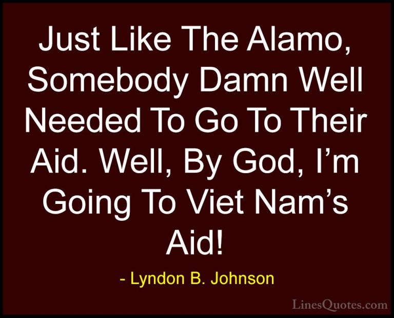 Lyndon B. Johnson Quotes (50) - Just Like The Alamo, Somebody Dam... - QuotesJust Like The Alamo, Somebody Damn Well Needed To Go To Their Aid. Well, By God, I'm Going To Viet Nam's Aid!