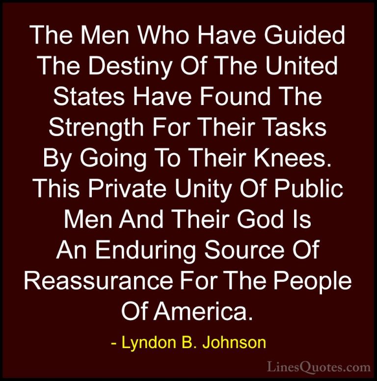 Lyndon B. Johnson Quotes (56) - The Men Who Have Guided The Desti... - QuotesThe Men Who Have Guided The Destiny Of The United States Have Found The Strength For Their Tasks By Going To Their Knees. This Private Unity Of Public Men And Their God Is An Enduring Source Of Reassurance For The People Of America.