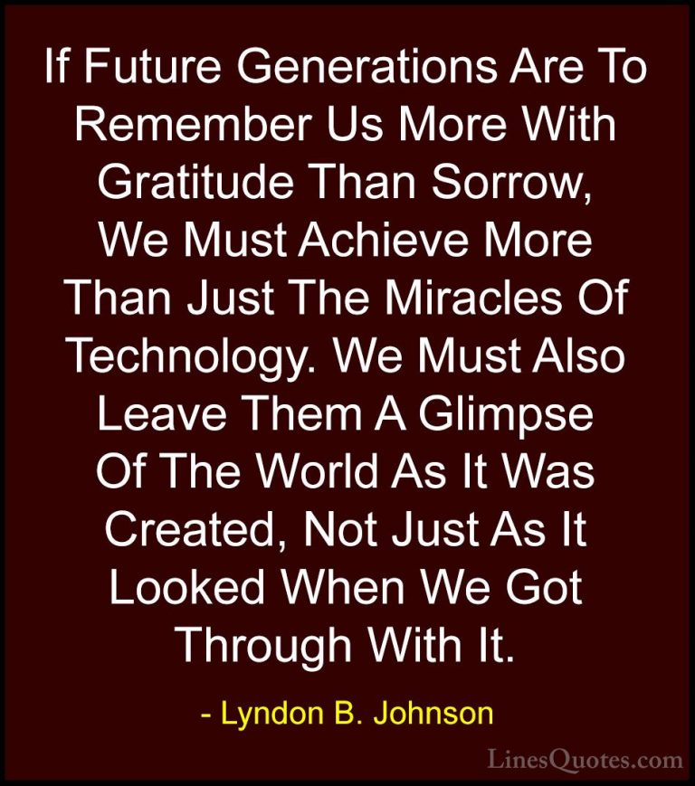 Lyndon B. Johnson Quotes (7) - If Future Generations Are To Remem... - QuotesIf Future Generations Are To Remember Us More With Gratitude Than Sorrow, We Must Achieve More Than Just The Miracles Of Technology. We Must Also Leave Them A Glimpse Of The World As It Was Created, Not Just As It Looked When We Got Through With It.