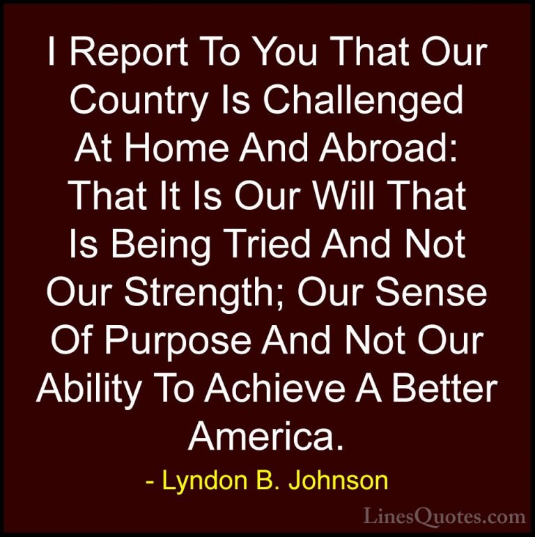 Lyndon B. Johnson Quotes (91) - I Report To You That Our Country ... - QuotesI Report To You That Our Country Is Challenged At Home And Abroad: That It Is Our Will That Is Being Tried And Not Our Strength; Our Sense Of Purpose And Not Our Ability To Achieve A Better America.