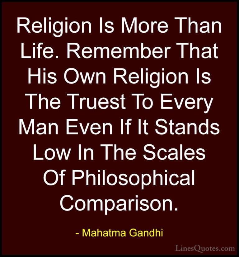 Mahatma Gandhi Quotes (125) - Religion Is More Than Life. Remembe... - QuotesReligion Is More Than Life. Remember That His Own Religion Is The Truest To Every Man Even If It Stands Low In The Scales Of Philosophical Comparison.