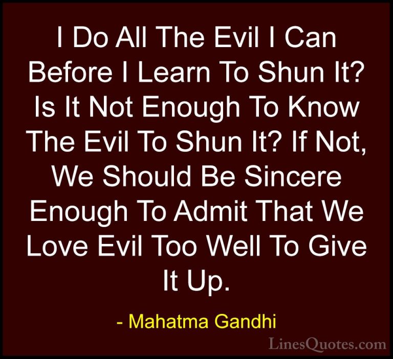 Mahatma Gandhi Quotes (150) - I Do All The Evil I Can Before I Le... - QuotesI Do All The Evil I Can Before I Learn To Shun It? Is It Not Enough To Know The Evil To Shun It? If Not, We Should Be Sincere Enough To Admit That We Love Evil Too Well To Give It Up.