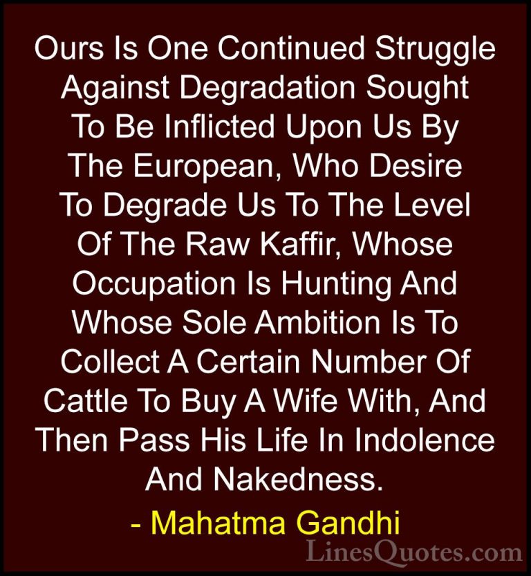 Mahatma Gandhi Quotes (155) - Ours Is One Continued Struggle Agai... - QuotesOurs Is One Continued Struggle Against Degradation Sought To Be Inflicted Upon Us By The European, Who Desire To Degrade Us To The Level Of The Raw Kaffir, Whose Occupation Is Hunting And Whose Sole Ambition Is To Collect A Certain Number Of Cattle To Buy A Wife With, And Then Pass His Life In Indolence And Nakedness.