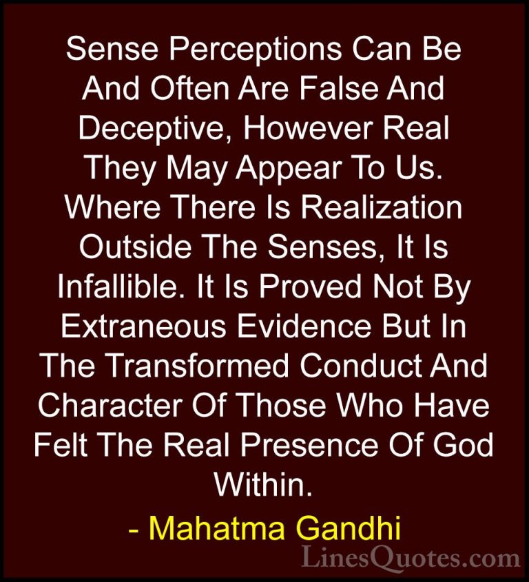 Mahatma Gandhi Quotes (156) - Sense Perceptions Can Be And Often ... - QuotesSense Perceptions Can Be And Often Are False And Deceptive, However Real They May Appear To Us. Where There Is Realization Outside The Senses, It Is Infallible. It Is Proved Not By Extraneous Evidence But In The Transformed Conduct And Character Of Those Who Have Felt The Real Presence Of God Within.
