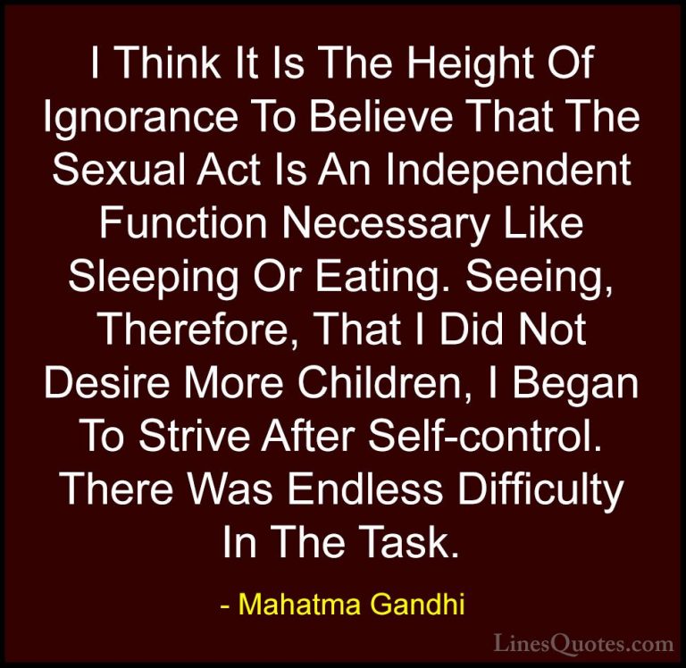 Mahatma Gandhi Quotes (157) - I Think It Is The Height Of Ignoran... - QuotesI Think It Is The Height Of Ignorance To Believe That The Sexual Act Is An Independent Function Necessary Like Sleeping Or Eating. Seeing, Therefore, That I Did Not Desire More Children, I Began To Strive After Self-control. There Was Endless Difficulty In The Task.