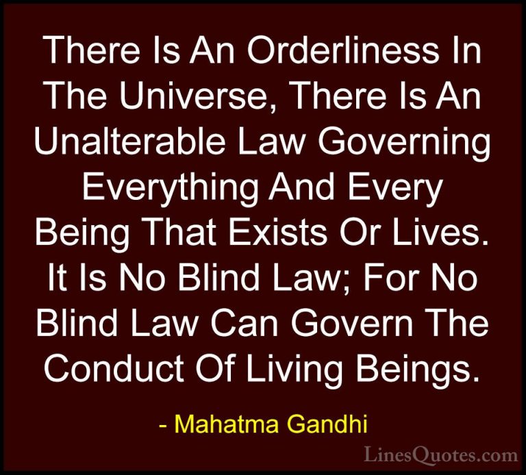Mahatma Gandhi Quotes (168) - There Is An Orderliness In The Univ... - QuotesThere Is An Orderliness In The Universe, There Is An Unalterable Law Governing Everything And Every Being That Exists Or Lives. It Is No Blind Law; For No Blind Law Can Govern The Conduct Of Living Beings.