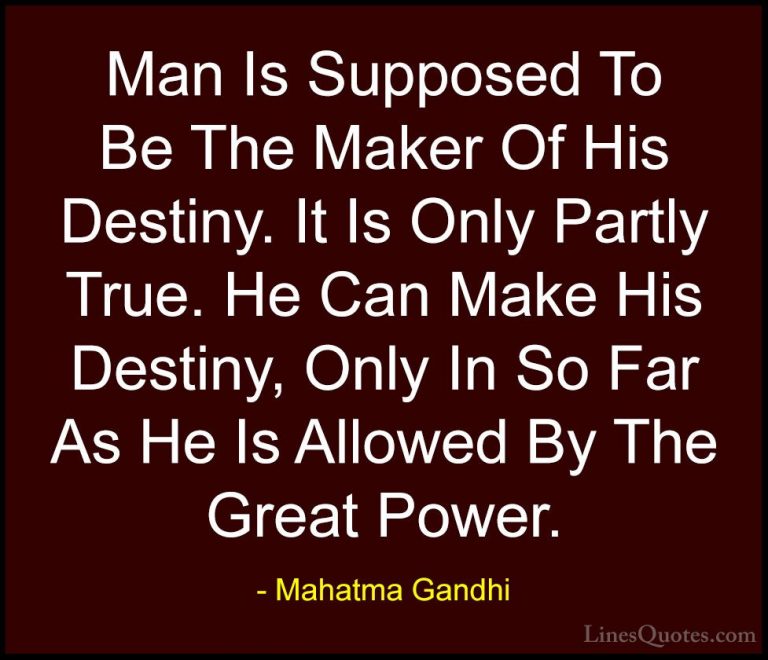 Mahatma Gandhi Quotes (169) - Man Is Supposed To Be The Maker Of ... - QuotesMan Is Supposed To Be The Maker Of His Destiny. It Is Only Partly True. He Can Make His Destiny, Only In So Far As He Is Allowed By The Great Power.
