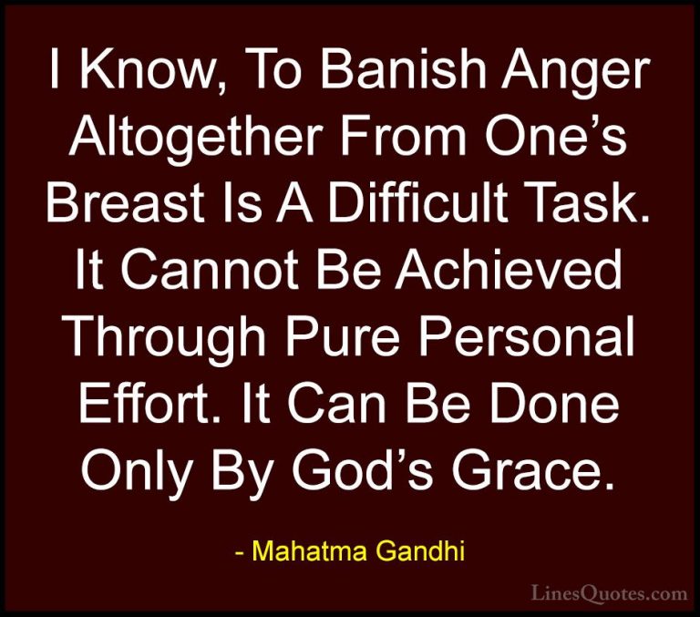 Mahatma Gandhi Quotes (198) - I Know, To Banish Anger Altogether ... - QuotesI Know, To Banish Anger Altogether From One's Breast Is A Difficult Task. It Cannot Be Achieved Through Pure Personal Effort. It Can Be Done Only By God's Grace.