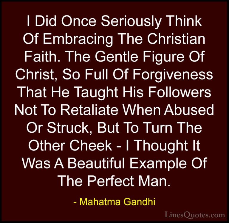 Mahatma Gandhi Quotes (205) - I Did Once Seriously Think Of Embra... - QuotesI Did Once Seriously Think Of Embracing The Christian Faith. The Gentle Figure Of Christ, So Full Of Forgiveness That He Taught His Followers Not To Retaliate When Abused Or Struck, But To Turn The Other Cheek - I Thought It Was A Beautiful Example Of The Perfect Man.