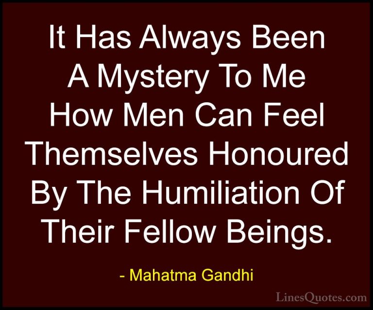 Mahatma Gandhi Quotes (38) - It Has Always Been A Mystery To Me H... - QuotesIt Has Always Been A Mystery To Me How Men Can Feel Themselves Honoured By The Humiliation Of Their Fellow Beings.