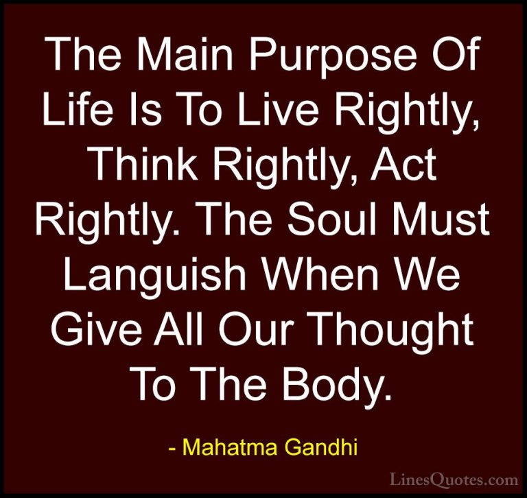 Mahatma Gandhi Quotes (82) - The Main Purpose Of Life Is To Live ... - QuotesThe Main Purpose Of Life Is To Live Rightly, Think Rightly, Act Rightly. The Soul Must Languish When We Give All Our Thought To The Body.