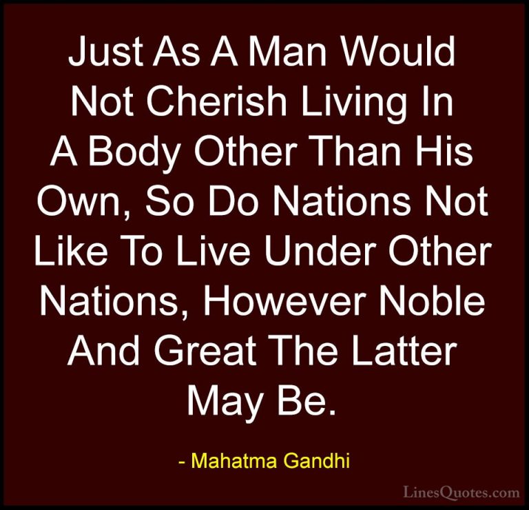 Mahatma Gandhi Quotes (86) - Just As A Man Would Not Cherish Livi... - QuotesJust As A Man Would Not Cherish Living In A Body Other Than His Own, So Do Nations Not Like To Live Under Other Nations, However Noble And Great The Latter May Be.