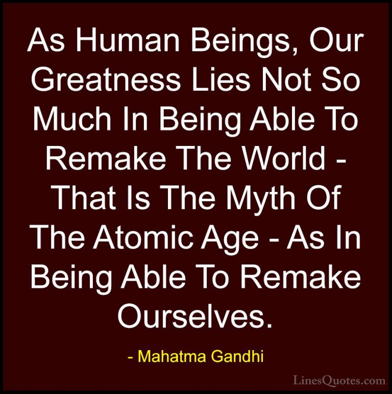 Mahatma Gandhi Quotes (90) - As Human Beings, Our Greatness Lies ... - QuotesAs Human Beings, Our Greatness Lies Not So Much In Being Able To Remake The World - That Is The Myth Of The Atomic Age - As In Being Able To Remake Ourselves.
