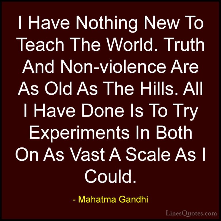 Mahatma Gandhi Quotes (99) - I Have Nothing New To Teach The Worl... - QuotesI Have Nothing New To Teach The World. Truth And Non-violence Are As Old As The Hills. All I Have Done Is To Try Experiments In Both On As Vast A Scale As I Could.