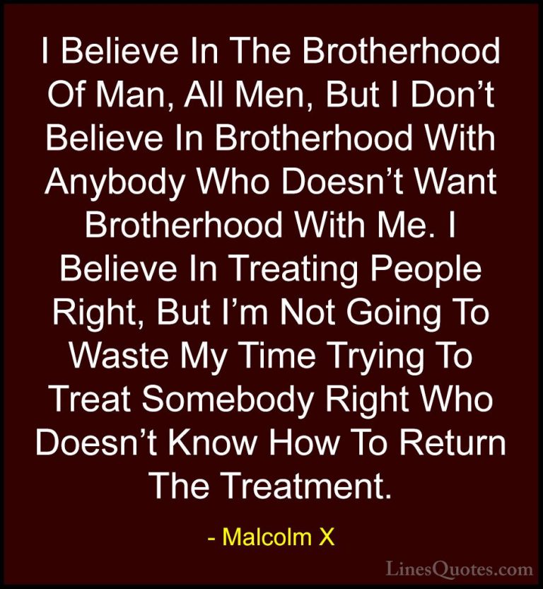 Malcolm X Quotes (14) - I Believe In The Brotherhood Of Man, All ... - QuotesI Believe In The Brotherhood Of Man, All Men, But I Don't Believe In Brotherhood With Anybody Who Doesn't Want Brotherhood With Me. I Believe In Treating People Right, But I'm Not Going To Waste My Time Trying To Treat Somebody Right Who Doesn't Know How To Return The Treatment.