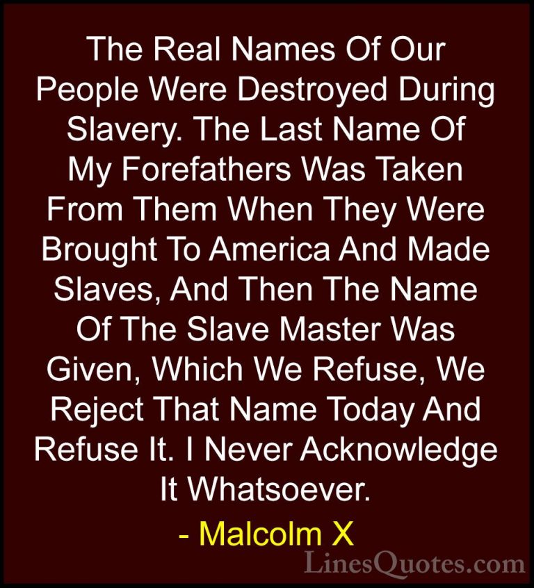 Malcolm X Quotes (15) - The Real Names Of Our People Were Destroy... - QuotesThe Real Names Of Our People Were Destroyed During Slavery. The Last Name Of My Forefathers Was Taken From Them When They Were Brought To America And Made Slaves, And Then The Name Of The Slave Master Was Given, Which We Refuse, We Reject That Name Today And Refuse It. I Never Acknowledge It Whatsoever.