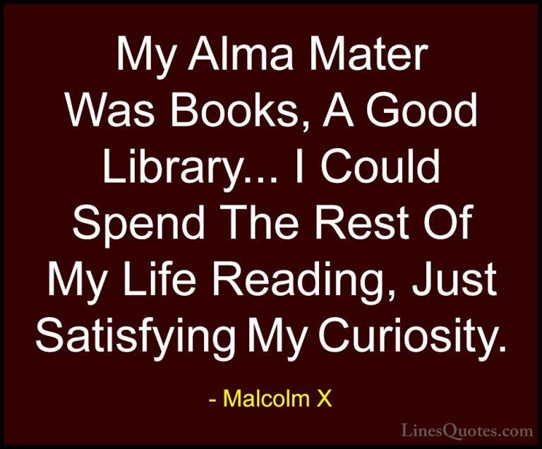 Malcolm X Quotes (17) - My Alma Mater Was Books, A Good Library..... - QuotesMy Alma Mater Was Books, A Good Library... I Could Spend The Rest Of My Life Reading, Just Satisfying My Curiosity.