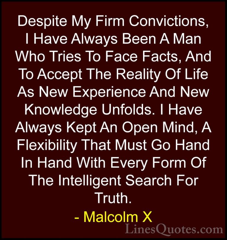 Malcolm X Quotes (19) - Despite My Firm Convictions, I Have Alway... - QuotesDespite My Firm Convictions, I Have Always Been A Man Who Tries To Face Facts, And To Accept The Reality Of Life As New Experience And New Knowledge Unfolds. I Have Always Kept An Open Mind, A Flexibility That Must Go Hand In Hand With Every Form Of The Intelligent Search For Truth.