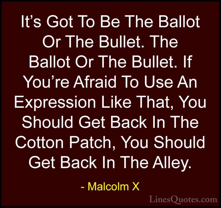 Malcolm X Quotes (20) - It's Got To Be The Ballot Or The Bullet. ... - QuotesIt's Got To Be The Ballot Or The Bullet. The Ballot Or The Bullet. If You're Afraid To Use An Expression Like That, You Should Get Back In The Cotton Patch, You Should Get Back In The Alley.