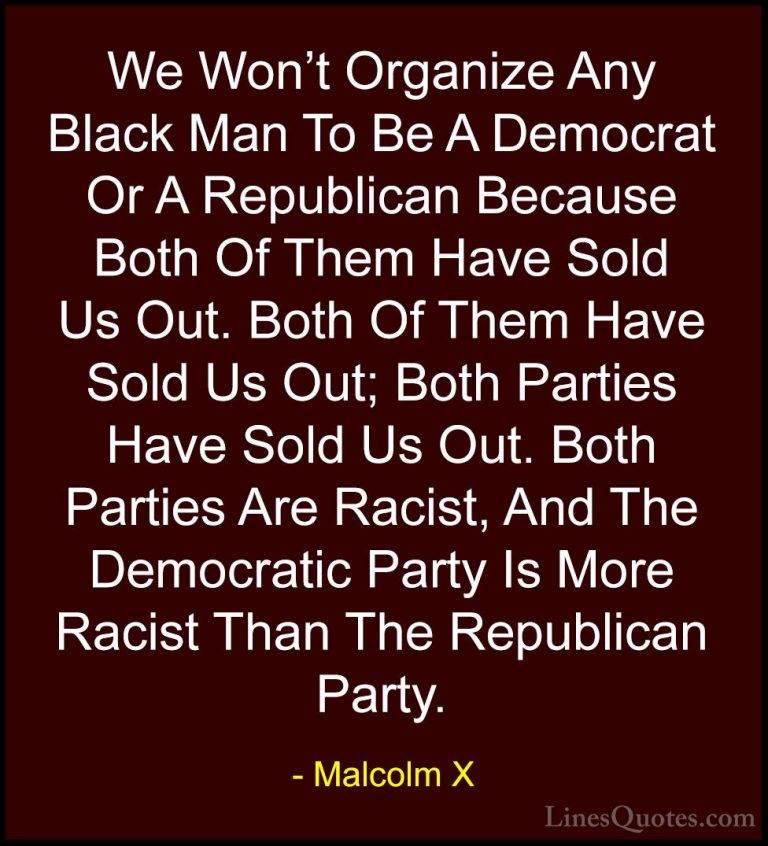 Malcolm X Quotes (21) - We Won't Organize Any Black Man To Be A D... - QuotesWe Won't Organize Any Black Man To Be A Democrat Or A Republican Because Both Of Them Have Sold Us Out. Both Of Them Have Sold Us Out; Both Parties Have Sold Us Out. Both Parties Are Racist, And The Democratic Party Is More Racist Than The Republican Party.