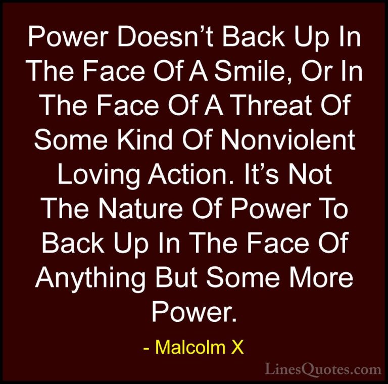 Malcolm X Quotes (38) - Power Doesn't Back Up In The Face Of A Sm... - QuotesPower Doesn't Back Up In The Face Of A Smile, Or In The Face Of A Threat Of Some Kind Of Nonviolent Loving Action. It's Not The Nature Of Power To Back Up In The Face Of Anything But Some More Power.