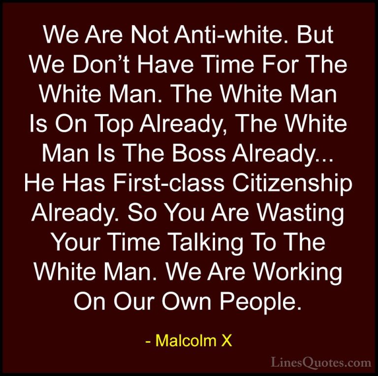 Malcolm X Quotes (45) - We Are Not Anti-white. But We Don't Have ... - QuotesWe Are Not Anti-white. But We Don't Have Time For The White Man. The White Man Is On Top Already, The White Man Is The Boss Already... He Has First-class Citizenship Already. So You Are Wasting Your Time Talking To The White Man. We Are Working On Our Own People.