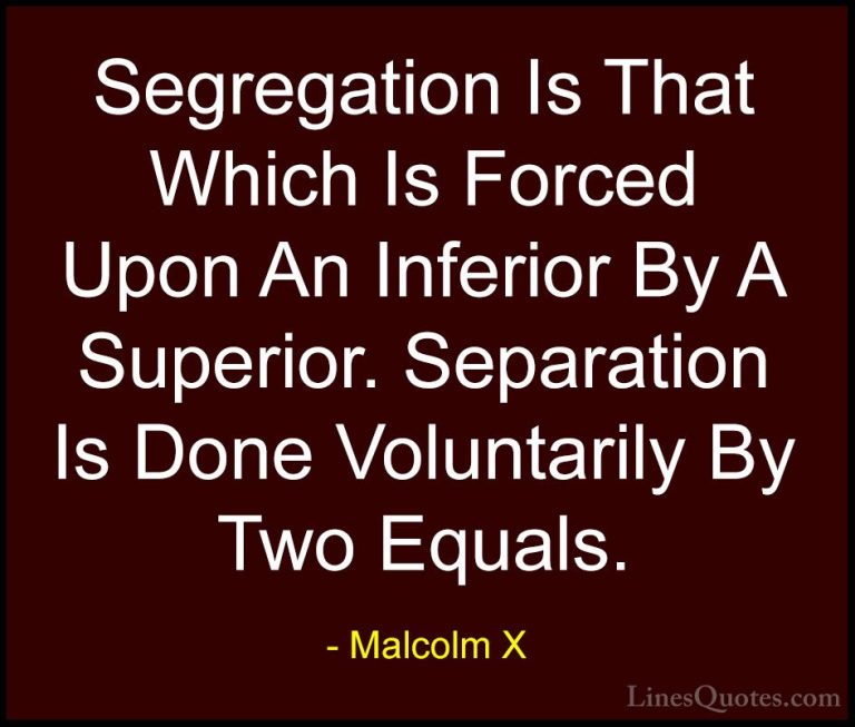 Malcolm X Quotes (48) - Segregation Is That Which Is Forced Upon ... - QuotesSegregation Is That Which Is Forced Upon An Inferior By A Superior. Separation Is Done Voluntarily By Two Equals.