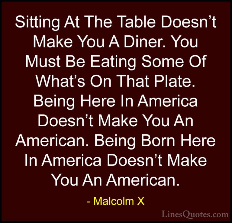 Malcolm X Quotes (52) - Sitting At The Table Doesn't Make You A D... - QuotesSitting At The Table Doesn't Make You A Diner. You Must Be Eating Some Of What's On That Plate. Being Here In America Doesn't Make You An American. Being Born Here In America Doesn't Make You An American.