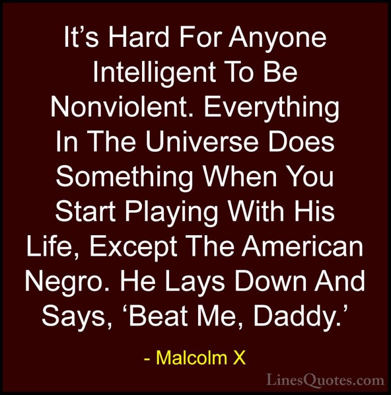 Malcolm X Quotes (54) - It's Hard For Anyone Intelligent To Be No... - QuotesIt's Hard For Anyone Intelligent To Be Nonviolent. Everything In The Universe Does Something When You Start Playing With His Life, Except The American Negro. He Lays Down And Says, 'Beat Me, Daddy.'