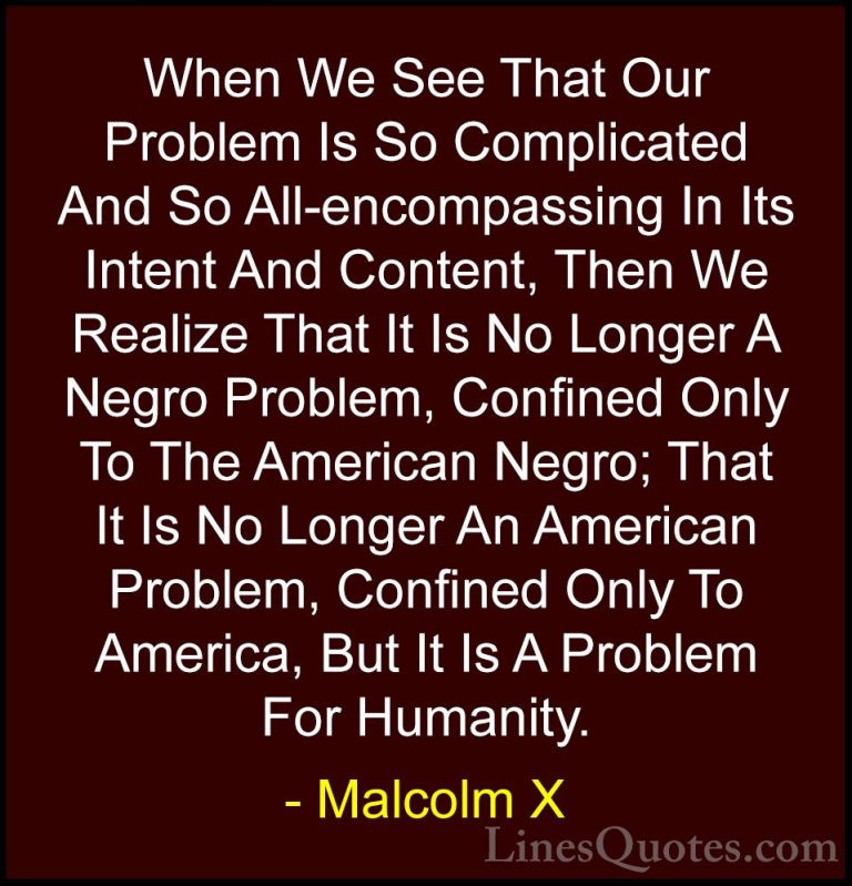 Malcolm X Quotes (58) - When We See That Our Problem Is So Compli... - QuotesWhen We See That Our Problem Is So Complicated And So All-encompassing In Its Intent And Content, Then We Realize That It Is No Longer A Negro Problem, Confined Only To The American Negro; That It Is No Longer An American Problem, Confined Only To America, But It Is A Problem For Humanity.