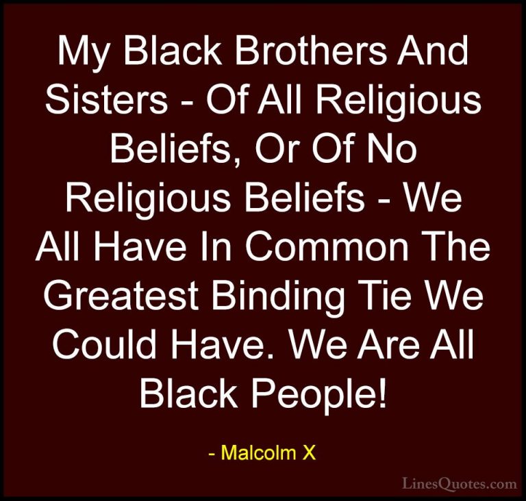 Malcolm X Quotes (59) - My Black Brothers And Sisters - Of All Re... - QuotesMy Black Brothers And Sisters - Of All Religious Beliefs, Or Of No Religious Beliefs - We All Have In Common The Greatest Binding Tie We Could Have. We Are All Black People!