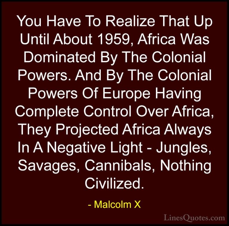 Malcolm X Quotes (60) - You Have To Realize That Up Until About 1... - QuotesYou Have To Realize That Up Until About 1959, Africa Was Dominated By The Colonial Powers. And By The Colonial Powers Of Europe Having Complete Control Over Africa, They Projected Africa Always In A Negative Light - Jungles, Savages, Cannibals, Nothing Civilized.