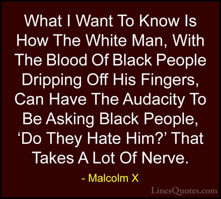 Malcolm X Quotes (61) - What I Want To Know Is How The White Man,... - QuotesWhat I Want To Know Is How The White Man, With The Blood Of Black People Dripping Off His Fingers, Can Have The Audacity To Be Asking Black People, 'Do They Hate Him?' That Takes A Lot Of Nerve.