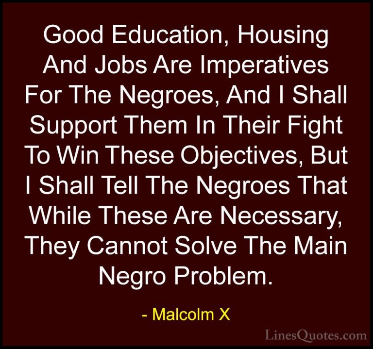Malcolm X Quotes (63) - Good Education, Housing And Jobs Are Impe... - QuotesGood Education, Housing And Jobs Are Imperatives For The Negroes, And I Shall Support Them In Their Fight To Win These Objectives, But I Shall Tell The Negroes That While These Are Necessary, They Cannot Solve The Main Negro Problem.