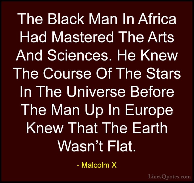 Malcolm X Quotes (68) - The Black Man In Africa Had Mastered The ... - QuotesThe Black Man In Africa Had Mastered The Arts And Sciences. He Knew The Course Of The Stars In The Universe Before The Man Up In Europe Knew That The Earth Wasn't Flat.