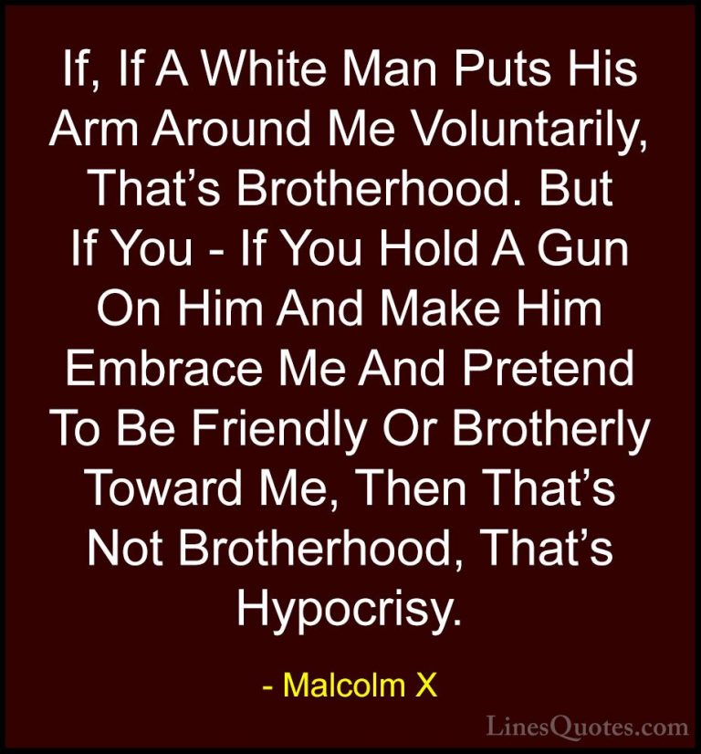 Malcolm X Quotes (70) - If, If A White Man Puts His Arm Around Me... - QuotesIf, If A White Man Puts His Arm Around Me Voluntarily, That's Brotherhood. But If You - If You Hold A Gun On Him And Make Him Embrace Me And Pretend To Be Friendly Or Brotherly Toward Me, Then That's Not Brotherhood, That's Hypocrisy.