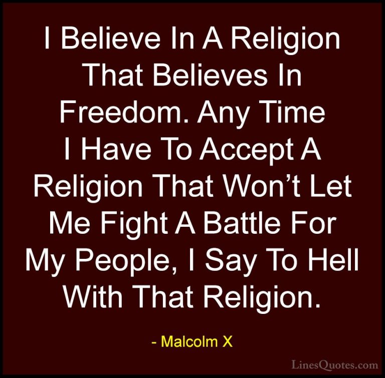 Malcolm X Quotes (73) - I Believe In A Religion That Believes In ... - QuotesI Believe In A Religion That Believes In Freedom. Any Time I Have To Accept A Religion That Won't Let Me Fight A Battle For My People, I Say To Hell With That Religion.