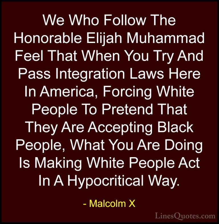 Malcolm X Quotes (84) - We Who Follow The Honorable Elijah Muhamm... - QuotesWe Who Follow The Honorable Elijah Muhammad Feel That When You Try And Pass Integration Laws Here In America, Forcing White People To Pretend That They Are Accepting Black People, What You Are Doing Is Making White People Act In A Hypocritical Way.