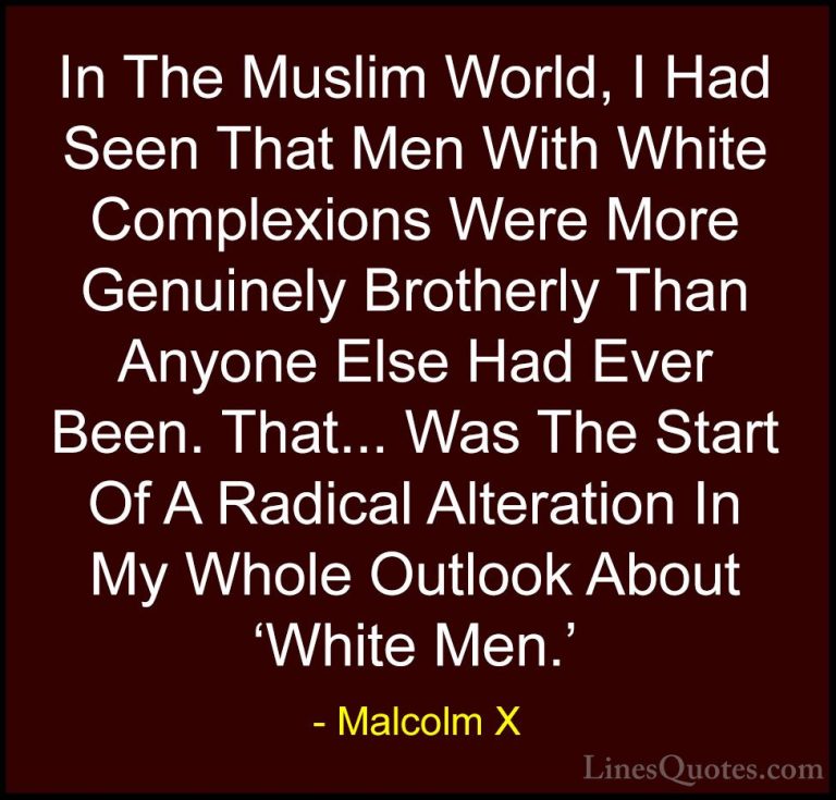 Malcolm X Quotes (85) - In The Muslim World, I Had Seen That Men ... - QuotesIn The Muslim World, I Had Seen That Men With White Complexions Were More Genuinely Brotherly Than Anyone Else Had Ever Been. That... Was The Start Of A Radical Alteration In My Whole Outlook About 'White Men.'