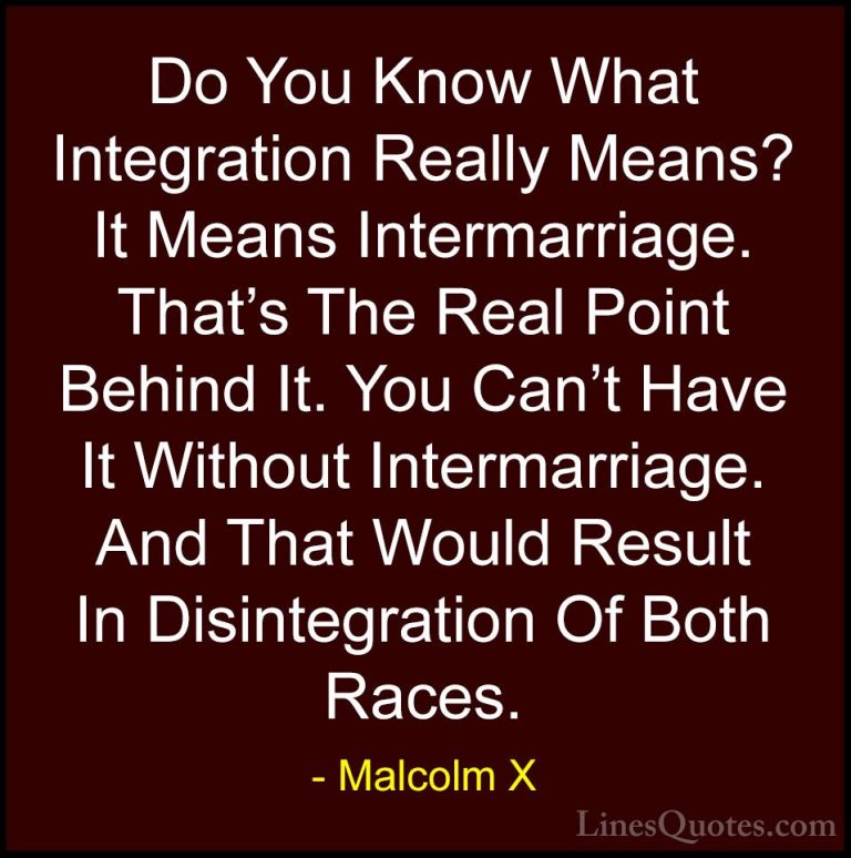 Malcolm X Quotes (88) - Do You Know What Integration Really Means... - QuotesDo You Know What Integration Really Means? It Means Intermarriage. That's The Real Point Behind It. You Can't Have It Without Intermarriage. And That Would Result In Disintegration Of Both Races.