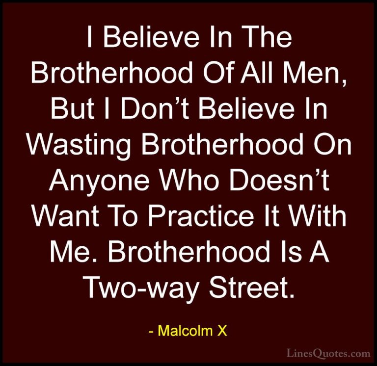 Malcolm X Quotes (9) - I Believe In The Brotherhood Of All Men, B... - QuotesI Believe In The Brotherhood Of All Men, But I Don't Believe In Wasting Brotherhood On Anyone Who Doesn't Want To Practice It With Me. Brotherhood Is A Two-way Street.