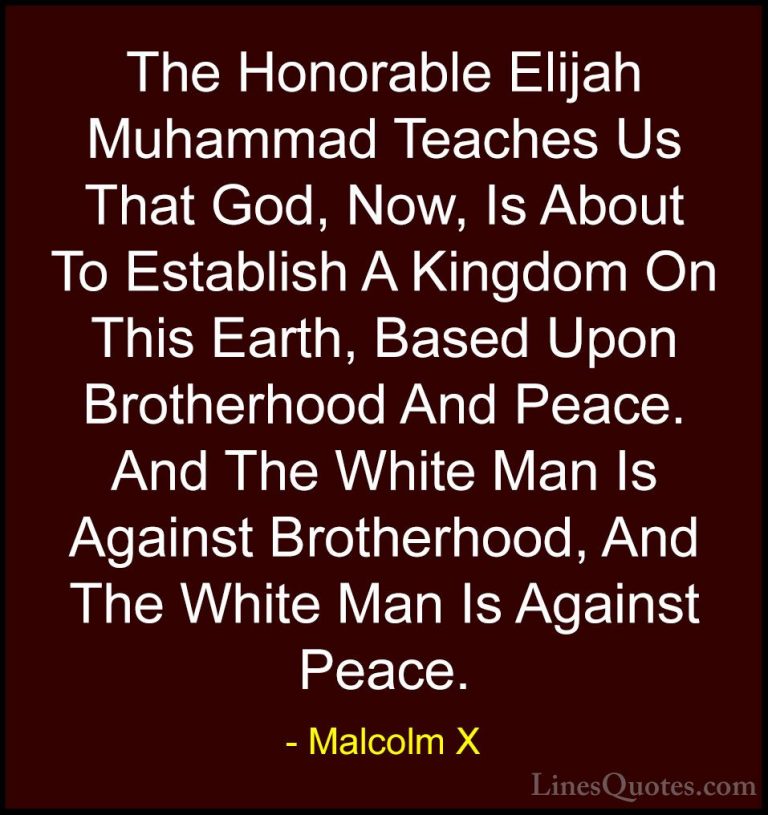Malcolm X Quotes (94) - The Honorable Elijah Muhammad Teaches Us ... - QuotesThe Honorable Elijah Muhammad Teaches Us That God, Now, Is About To Establish A Kingdom On This Earth, Based Upon Brotherhood And Peace. And The White Man Is Against Brotherhood, And The White Man Is Against Peace.