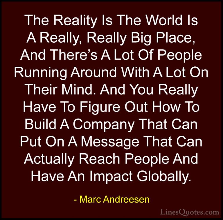 Marc Andreesen Quotes (17) - The Reality Is The World Is A Really... - QuotesThe Reality Is The World Is A Really, Really Big Place, And There's A Lot Of People Running Around With A Lot On Their Mind. And You Really Have To Figure Out How To Build A Company That Can Put On A Message That Can Actually Reach People And Have An Impact Globally.