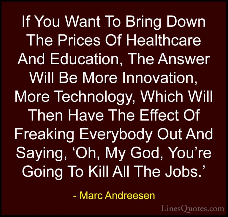 Marc Andreesen Quotes (18) - If You Want To Bring Down The Prices... - QuotesIf You Want To Bring Down The Prices Of Healthcare And Education, The Answer Will Be More Innovation, More Technology, Which Will Then Have The Effect Of Freaking Everybody Out And Saying, 'Oh, My God, You're Going To Kill All The Jobs.'